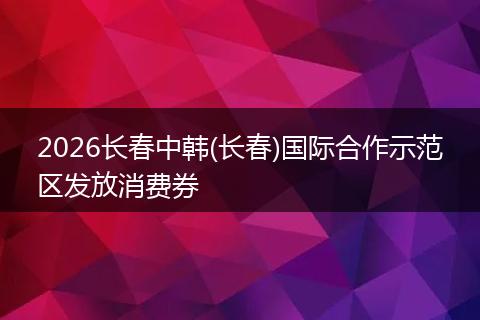 2026长春中韩(长春)国际合作示范区发放消费券