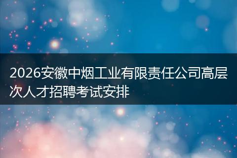 2026安徽中烟工业有限责任公司高层次人才招聘考试安排