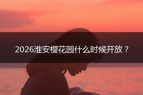 2026淮安樱花园什么时候开放？