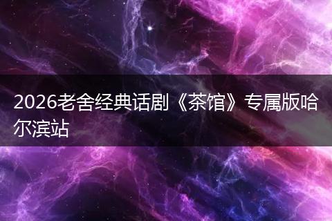 2026老舍经典话剧《茶馆》专属版哈尔滨站