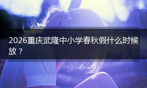 2026重庆武隆中小学春秋假什么时候放？