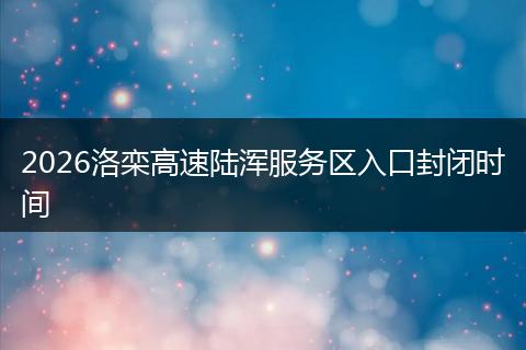 2026洛栾高速陆浑服务区入口封闭时间