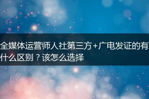 全媒体运营师人社第三方+广电发证的有什么区别？该怎么选择