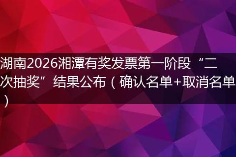 湖南2026湘潭有奖发票第一阶段“二次抽奖”结果公布（确认名单+取消名单）