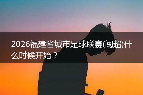 2026福建省城市足球联赛(闽超)什么时候开始？