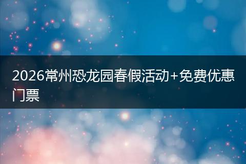 2026常州恐龙园春假活动+免费优惠门票