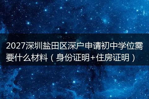 2027深圳盐田区深户申请初中学位需要什么材料（身份证明+住房证明）