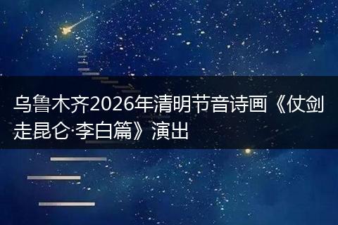 乌鲁木齐2026年清明节音诗画《仗剑走昆仑·李白篇》演出