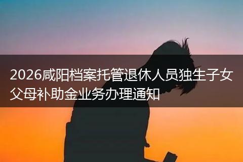 2026咸阳档案托管退休人员独生子女父母补助金业务办理通知