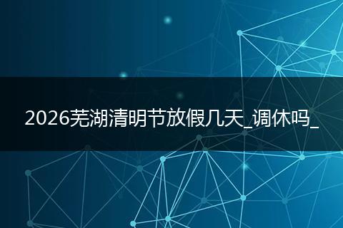 2026芜湖清明节放假几天_调休吗_