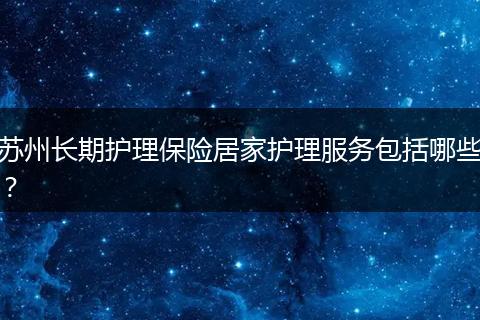 苏州长期护理保险居家护理服务包括哪些？