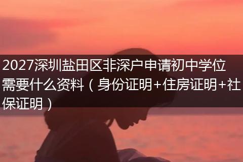 2027深圳盐田区非深户申请初中学位需要什么资料（身份证明+住房证明+社保证明）