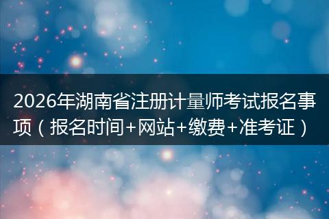 2026年湖南省注册计量师考试报名事项（报名时间+网站+缴费+准考证）