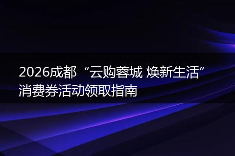 2026成都“云购蓉城 焕新生活” 消费券活动领取指南