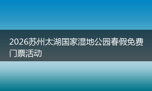 2026苏州太湖国家湿地公园春假免费门票活动