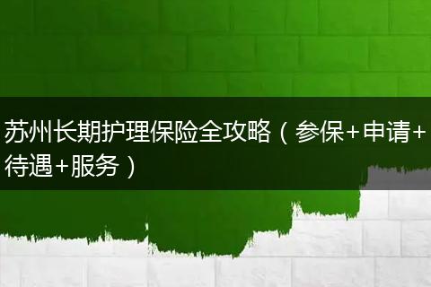 苏州长期护理保险全攻略（参保+申请+待遇+服务）