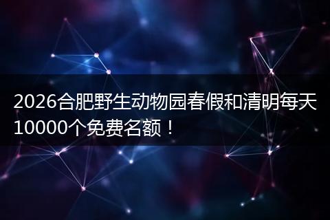 2026合肥野生动物园春假和清明每天10000个免费名额！