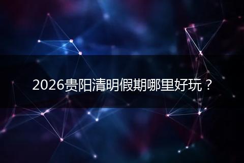 2026贵阳清明假期哪里好玩？