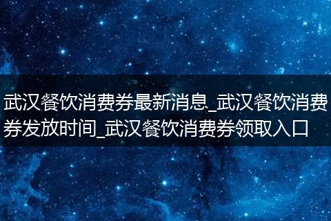 武汉餐饮消费券最新消息_武汉餐饮消费券发放时间_武汉餐饮消费券领取入口