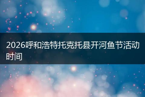 2026呼和浩特托克托县开河鱼节活动时间