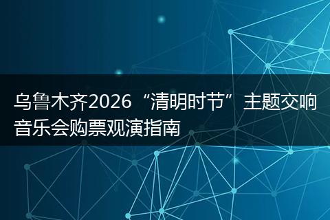 乌鲁木齐2026“清明时节”主题交响音乐会购票观演指南