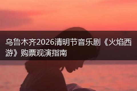 乌鲁木齐2026清明节音乐剧《火焰西游》购票观演指南