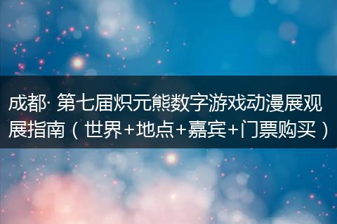 成都· 第七届炽元熊数字游戏动漫展观展指南（世界+地点+嘉宾+门票购买）