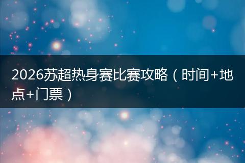 2026苏超热身赛比赛攻略（时间+地点+门票）