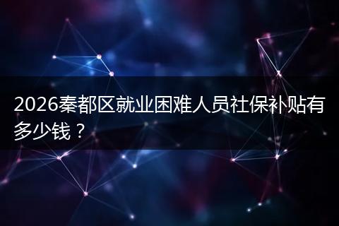2026秦都区就业困难人员社保补贴有多少钱？