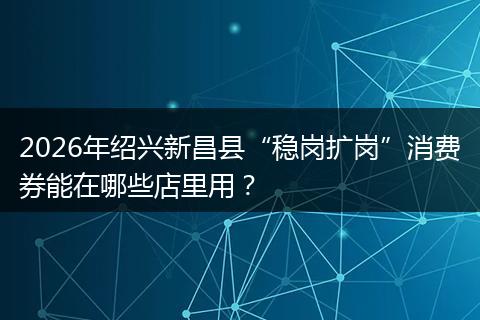 2026年绍兴新昌县“稳岗扩岗”消费券能在哪些店里用？