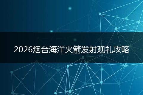 2026烟台海洋火箭发射观礼攻略
