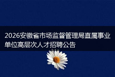 2026安徽省市场监督管理局直属事业单位高层次人才招聘公告