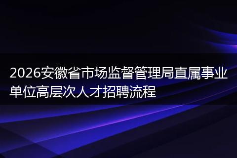 2026安徽省市场监督管理局直属事业单位高层次人才招聘流程