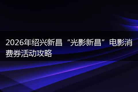 2026年绍兴新昌“光影新昌”电影消费券活动攻略
