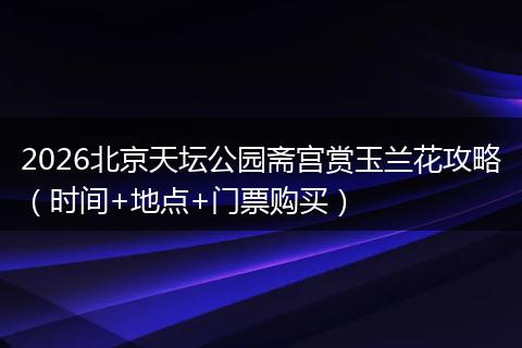 2026北京天坛公园斋宫赏玉兰花攻略（时间+地点+门票购买）