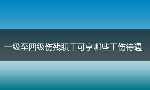 一级至四级伤残职工可享哪些工伤待遇_