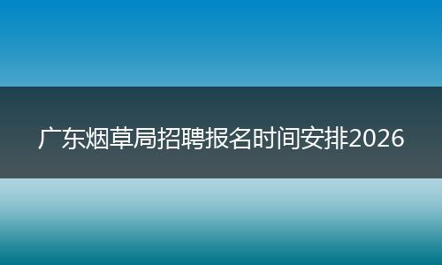 广东烟草局招聘报名时间安排2026