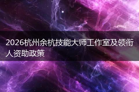 2026杭州余杭技能大师工作室及领衔人资助政策