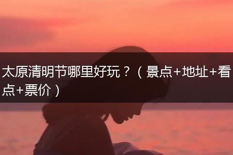 太原清明节哪里好玩？（景点+地址+看点+票价）