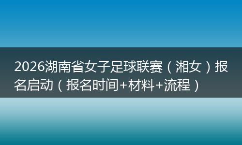 2026湖南省女子足球联赛（湘女）报名启动（报名时间+材料+流程）