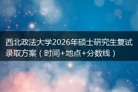 西北政法大学2026年硕士研究生复试录取方案（时间+地点+分数线）