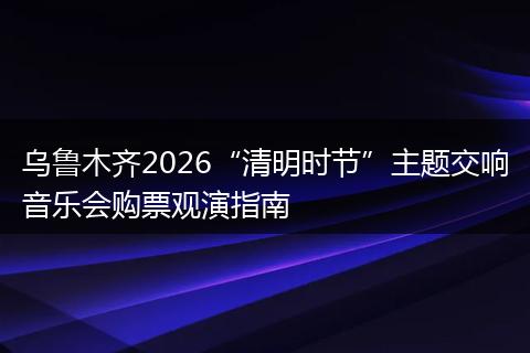 乌鲁木齐2026“清明时节”主题交响音乐会购票观演指南