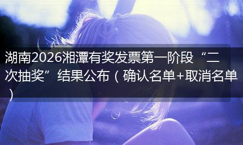 湖南2026湘潭有奖发票第一阶段“二次抽奖”结果公布（确认名单+取消名单）