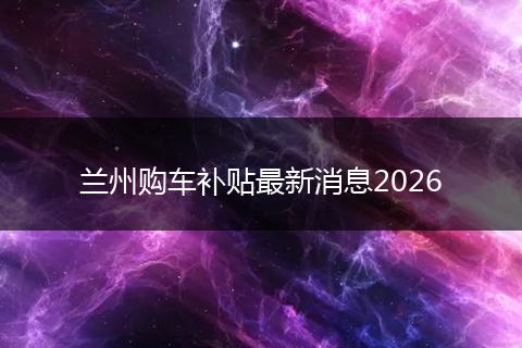 兰州购车补贴最新消息2026