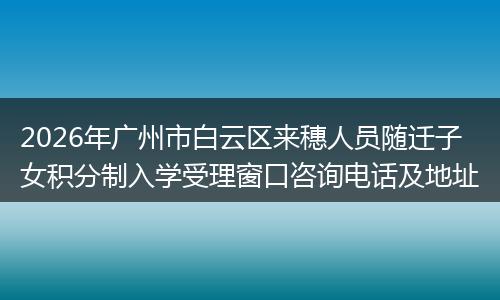 2026年广州市白云区来穗人员随迁子女积分制入学受理窗口咨询电话及地址