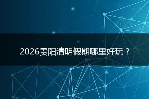 2026贵阳清明假期哪里好玩？