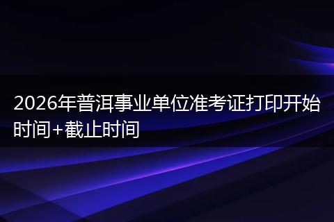2026年普洱事业单位准考证打印开始时间+截止时间
