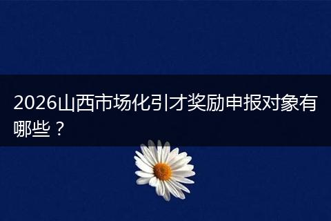 2026山西市场化引才奖励申报对象有哪些？