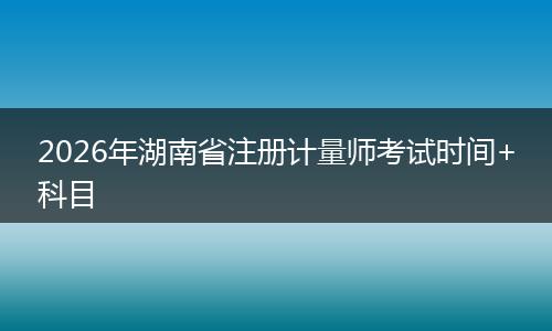 2026年湖南省注册计量师考试时间+科目