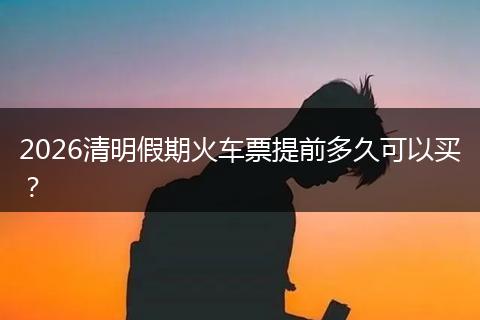 2026清明假期火车票提前多久可以买？